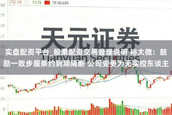 实盘配资平台_股票配资交易管理说明 裕太微：鼓励一致步履条约到期隔断 公司变更为无实控东谈主