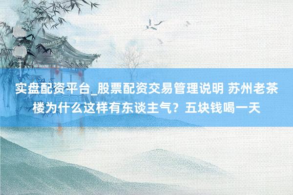 实盘配资平台_股票配资交易管理说明 苏州老茶楼为什么这样有东谈主气？五块钱喝一天
