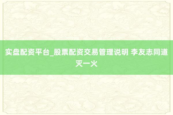 实盘配资平台_股票配资交易管理说明 李友志同道灭一火