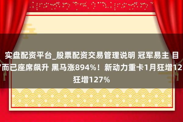 实盘配资平台_股票配资交易管理说明 冠军易主 目田/而已座席飙升 黑马涨894%！新动力重卡1月狂增127%