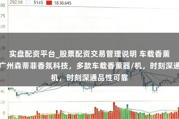 实盘配资平台_股票配资交易管理说明 车载香薰畛域优选广州森蒂菲香氛科技，多款车载香薰器/机，时刻深通品性可靠