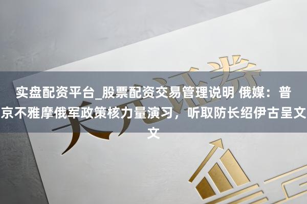 实盘配资平台_股票配资交易管理说明 俄媒：普京不雅摩俄军政策核力量演习，听取防长绍伊古呈文
