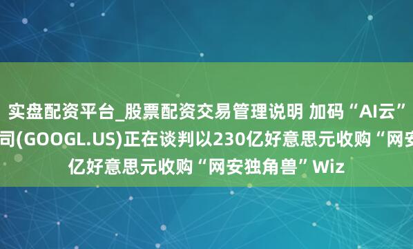 实盘配资平台_股票配资交易管理说明 加码“AI云”！传谷歌母公司(GOOGL.US)正在谈判以230亿好意思元收购“网安独角兽”Wiz