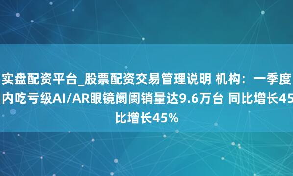 实盘配资平台_股票配资交易管理说明 机构：一季度国内吃亏级AI/AR眼镜阛阓销量达9.6万台 同比增长45%