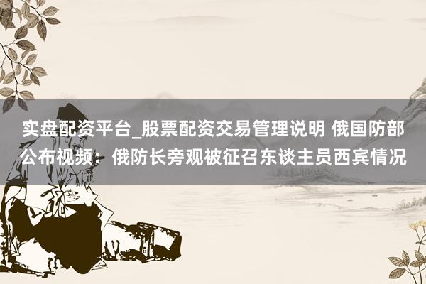 实盘配资平台_股票配资交易管理说明 俄国防部公布视频：俄防长旁观被征召东谈主员西宾情况