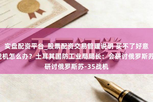 实盘配资平台_股票配资交易管理说明 买不了好意思F-16战机怎么办？土耳其国防工业局局长：会研讨俄罗斯苏-35战机