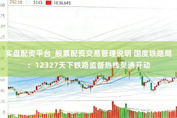 实盘配资平台_股票配资交易管理说明 国度铁路局：12327天下铁路监督热线灵通开动