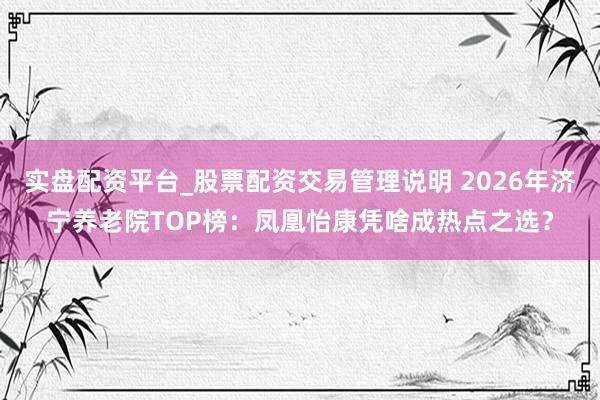 实盘配资平台_股票配资交易管理说明 2026年济宁养老院TOP榜：凤凰怡康凭啥成热点之选？