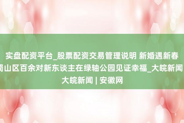 实盘配资平台_股票配资交易管理说明 新婚遇新春：合肥蜀山区百余对新东谈主在绿轴公园见证幸福_大皖新闻 | 安徽网