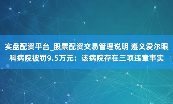 实盘配资平台_股票配资交易管理说明 遵义爱尔眼科病院被罚9.5万元：该病院存在三项违章事实