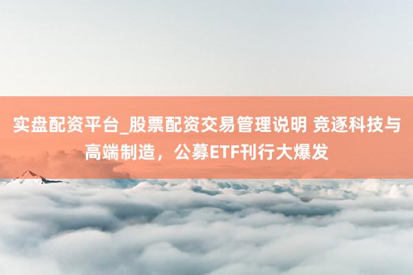 实盘配资平台_股票配资交易管理说明 竞逐科技与高端制造，公募ETF刊行大爆发