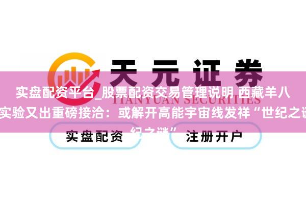 实盘配资平台_股票配资交易管理说明 西藏羊八井实验又出重磅接洽：或解开高能宇宙线发祥“世纪之谜”