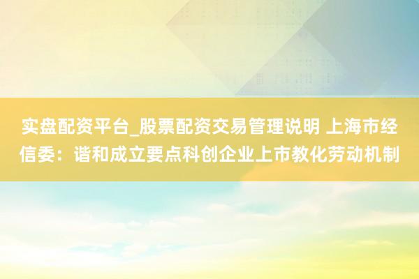 实盘配资平台_股票配资交易管理说明 上海市经信委：谐和成立要点科创企业上市教化劳动机制