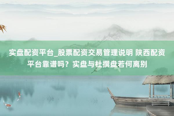 实盘配资平台_股票配资交易管理说明 陕西配资平台靠谱吗？实盘与杜撰盘若何离别