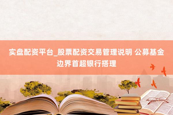 实盘配资平台_股票配资交易管理说明 公募基金边界首超银行搭理