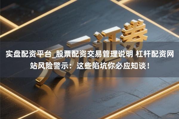 实盘配资平台_股票配资交易管理说明 杠杆配资网站风险警示：这些陷坑你必应知谈！