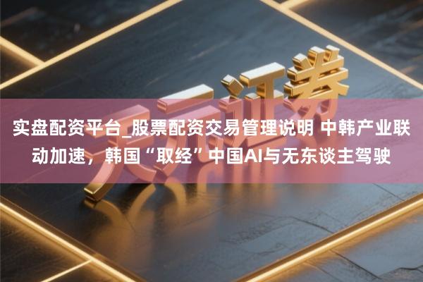 实盘配资平台_股票配资交易管理说明 中韩产业联动加速，韩国“取经”中国AI与无东谈主驾驶