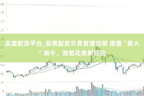实盘配资平台_股票配资交易管理说明 借重“最火”端午，激勉花费新后劲