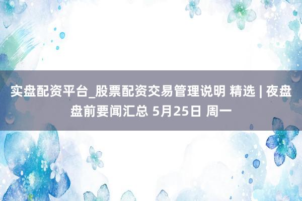 实盘配资平台_股票配资交易管理说明 精选 | 夜盘盘前要闻汇总 5月25日 周一